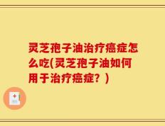 灵芝孢子油治疗癌症怎么吃(灵芝孢子油如何用于治疗癌症？)