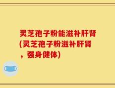 灵芝孢子粉能滋补肝肾(灵芝孢子粉滋补肝肾，强身健体)