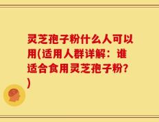 灵芝孢子粉什么人可以用(适用人群详解：谁适合食用灵芝孢子粉？)