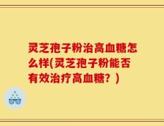 灵芝孢子粉治高血糖怎么样(灵芝孢子粉能否有效治疗高血糖？)