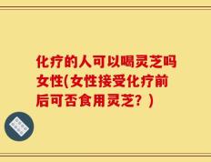 化疗的人可以喝灵芝吗女性(女性接受化疗前后可否食用灵芝？)