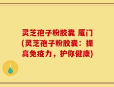 灵芝孢子粉胶囊 厦门(灵芝孢子粉胶囊：提高免疫力，护你健康)