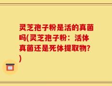 灵芝孢子粉是活的真菌吗(灵芝孢子粉：活体真菌还是死体提取物？)