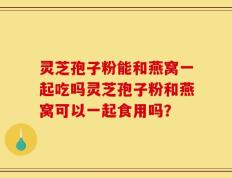 灵芝孢子粉能和燕窝一起吃吗灵芝孢子粉和燕窝可以一起食用吗？