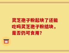 灵芝孢子粉起块了还能吃吗灵芝孢子粉结块，是否仍可食用？