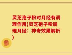 灵芝孢子粉对月经有调理作用(灵芝孢子粉调理月经：神奇效果解析)