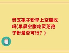 灵芝孢子粉早上空腹吃吗(早晨空腹吃灵芝孢子粉是否可行？)