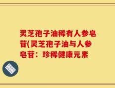 灵芝孢子油稀有人参皂苷(灵芝孢子油与人参皂苷：珍稀健康元素