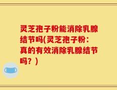 灵芝孢子粉能消除乳腺结节吗(灵芝孢子粉：真的有效消除乳腺结节吗？)