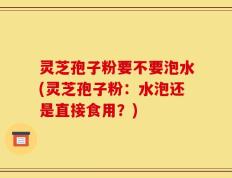 灵芝孢子粉要不要泡水(灵芝孢子粉：水泡还是直接食用？)