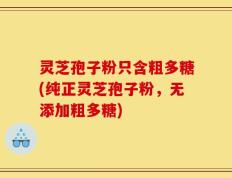 灵芝孢子粉只含粗多糖(纯正灵芝孢子粉，无添加粗多糖)