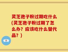 灵芝孢子粉过期吃什么(灵芝孢子粉过期了怎么办？应该吃什么替代品？)