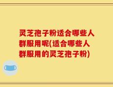 灵芝孢子粉适合哪些人群服用呢(适合哪些人群服用的灵芝孢子粉)