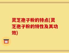 灵芝孢子粉的特点(灵芝孢子粉的特性及其功效)