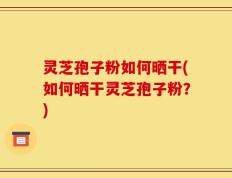 灵芝孢子粉如何晒干(如何晒干灵芝孢子粉？)