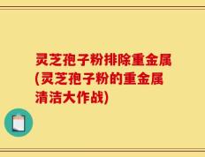 灵芝孢子粉排除重金属(灵芝孢子粉的重金属清洁大作战)