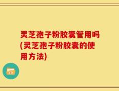 灵芝孢子粉胶囊管用吗(灵芝孢子粉胶囊的使用方法)