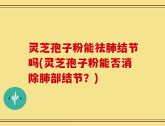 灵芝孢子粉能祛肺结节吗(灵芝孢子粉能否消除肺部结节？)