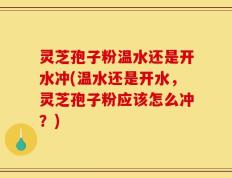 灵芝孢子粉温水还是开水冲(温水还是开水，灵芝孢子粉应该怎么冲？)