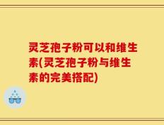 灵芝孢子粉可以和维生素(灵芝孢子粉与维生素的完美搭配)