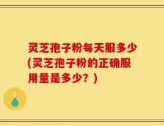 灵芝孢子粉每天服多少(灵芝孢子粉的正确服用量是多少？)