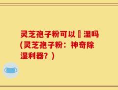 灵芝孢子粉可以袪湿吗(灵芝孢子粉：神奇除湿利器？)