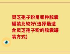灵芝孢子粉用哪种胶囊罐装比较好(选择最适合灵芝孢子粉的胶囊罐装方式)