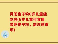 灵芝孢子粉6岁儿童能吃吗(6岁儿童可食用灵芝孢子粉，需注意事项)
