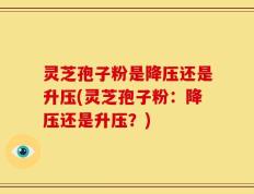 灵芝孢子粉是降压还是升压(灵芝孢子粉：降压还是升压？)