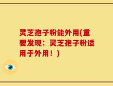 灵芝孢子粉能外用(重要发现：灵芝孢子粉适用于外用！)