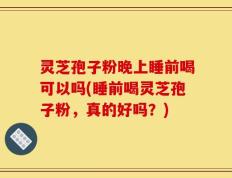 灵芝孢子粉晚上睡前喝可以吗(睡前喝灵芝孢子粉，真的好吗？)