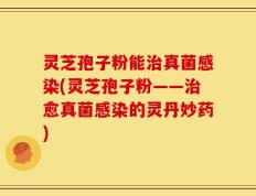 灵芝孢子粉能治真菌感染(灵芝孢子粉——治愈真菌感染的灵丹妙药)