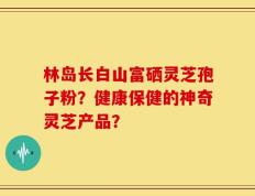 林岛长白山富硒灵芝孢子粉？健康保健的神奇灵芝产品？