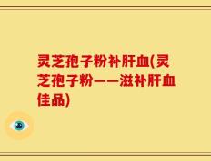 灵芝孢子粉补肝血(灵芝孢子粉——滋补肝血佳品)