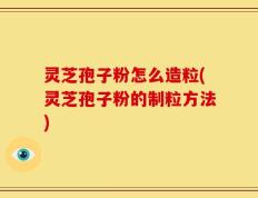 灵芝孢子粉怎么造粒(灵芝孢子粉的制粒方法)