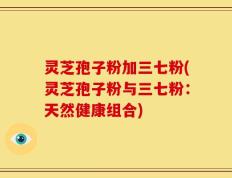 灵芝孢子粉加三七粉(灵芝孢子粉与三七粉：天然健康组合)