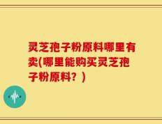 灵芝孢子粉原料哪里有卖(哪里能购买灵芝孢子粉原料？)
