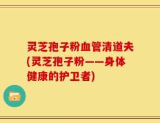 灵芝孢子粉血管清道夫(灵芝孢子粉——身体健康的护卫者)