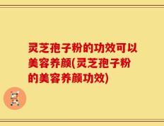 灵芝孢子粉的功效可以美容养颜(灵芝孢子粉的美容养颜功效)