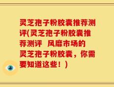 灵芝孢子粉胶囊推荐测评(灵芝孢子粉胶囊推荐测评  风靡市场的灵芝孢子粉胶囊，你需要知道这些！)