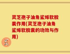 灵芝孢子油角鲨烯软胶囊作用(灵芝孢子油角鲨烯软胶囊的功效与作用)
