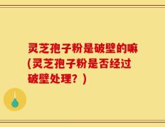灵芝孢子粉是破壁的嘛(灵芝孢子粉是否经过破壁处理？)
