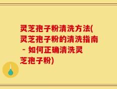 灵芝孢子粉清洗方法(灵芝孢子粉的清洗指南 - 如何正确清洗灵芝孢子粉)