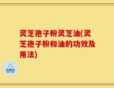 灵芝孢子粉灵芝油(灵芝孢子粉和油的功效及用法)