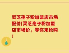 灵芝孢子粉加盟店市场报价(灵芝孢子粉加盟店市场价，等你来抢购！