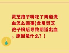 灵芝孢子粉吃了阴道流血怎么回事(食用灵芝孢子粉后导致阴道出血，原因是什么？)