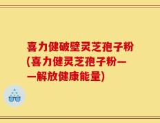 喜力健破壁灵芝孢子粉(喜力健灵芝孢子粉——解放健康能量)