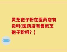 灵芝孢子粉在医药店有卖吗(医药店有售灵芝孢子粉吗？)