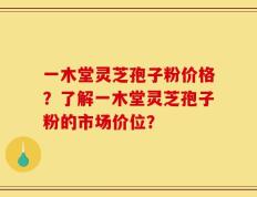 一木堂灵芝孢子粉价格？了解一木堂灵芝孢子粉的市场价位？