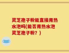 灵芝孢子粉能直接用热水泡吗(能否用热水泡灵芝孢子粉？)